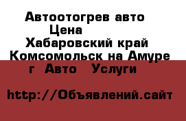 Автоотогрев авто › Цена ­ 1 000 - Хабаровский край, Комсомольск-на-Амуре г. Авто » Услуги   